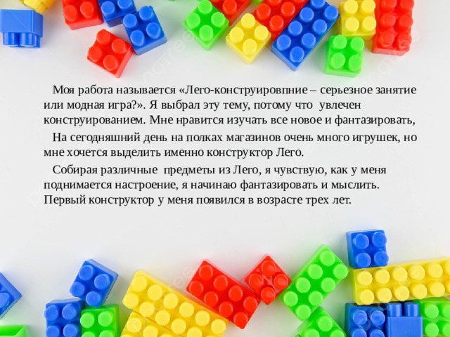 Моя работа называется «Лего-конструировпние – серьезное занятие или модная игра?». Я выбрал эту тему, потому что увлечен конструированием. Мне нравится изучать все новое и фантазировать,  На сегодняшний день на полках магазинов очень много игрушек, но мне хочется выделить именно конструктор Лего.  Собирая различные предметы из Лего, я чувствую, как у меня поднимается настроение, я начинаю фантазировать и мыслить. Первый конструктор у меня появился в возрасте трех лет.