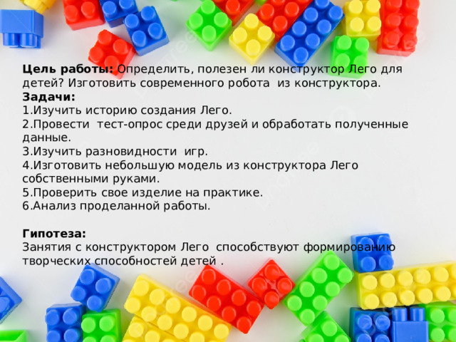 Цель работы: Определить, полезен ли конструктор Лего для детей? Изготовить современного робота из конструктора.  Задачи:  1.Изучить историю создания Лего.  2.Провести тест-опрос среди друзей и обработать полученные данные.  3.Изучить разновидности игр.  4.Изготовить небольшую модель из конструктора Лего собственными руками.  5.Проверить свое изделие на практике.  6.Анализ проделанной работы.     Гипотеза:  Занятия с конструктором Лего способствуют формированию творческих способностей детей .