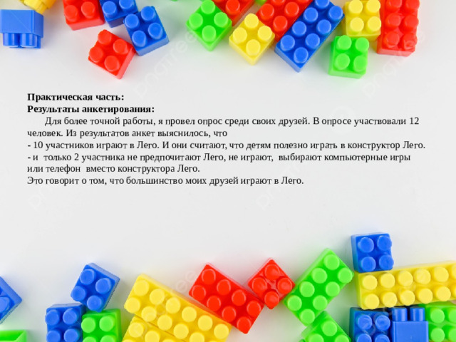 Практическая часть:  Результаты анкетирования:  Для более точной работы, я провел опрос среди своих друзей. В опросе участвовали 12 человек. Из результатов анкет выяснилось, что  - 10 участников играют в Лего. И они считают, что детям полезно играть в конструктор Лего.  - и только 2 участника не предпочитают Лего, не играют, выбирают компьютерные игры или телефон вместо конструктора Лего.  Это говорит о том, что большинство моих друзей играют в Лего.