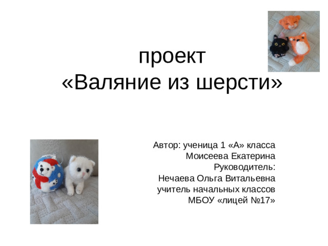 проект  «Валяние из шерсти» Автор: ученица 1 «А» класса Моисеева Екатерина Руководитель: Нечаева Ольга Витальевна учитель начальных классов МБОУ «лицей №17»