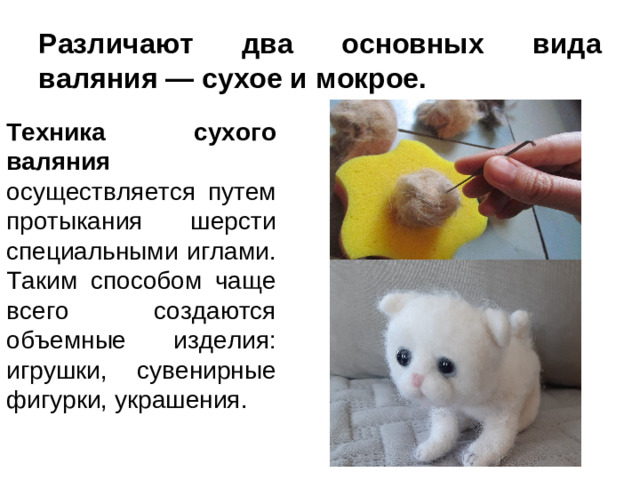 Различают два основных вида валяния — сухое и мокрое. Техника сухого валяния осуществляется путем протыкания шерсти специальными иглами. Таким способом чаще всего создаются объемные изделия: игрушки, сувенирные фигурки, украшения.