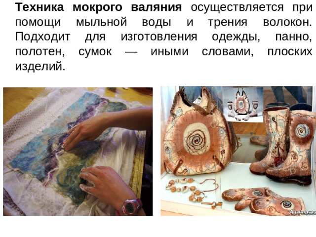 Техника мокрого валяния осуществляется при помощи мыльной воды и трения волокон.  Подходит для изготовления одежды, панно, полотен, сумок — иными словами, плоских изделий.