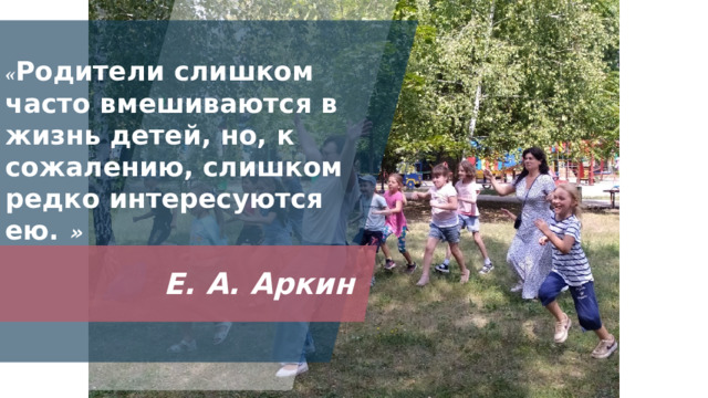 « Родители слишком часто вмешиваются в жизнь детей, но, к сожалению, слишком редко интересуются ею.  » Характерной тенденцией современного периода в развитии отечественного образования является стремление образовательных организаций к открытости, которая предполагает и участие общества в жизни школы. Немаловажную роль в процессе становления открытости играют родители, которые являются основными социальными заказчиками. И взаимодействие педагогов с ними просто невозможно без учета интересов и запросов семьи. В этой связи, необходима разработка и внедрение новой системы работы для активного включения родителей в школьную жизнь. Вопрос поиска и осуществления современных форм взаимодействия образовательной организации с семьей на сегодняшний день является одним из самых актуальных.  Е. А. Аркин 1