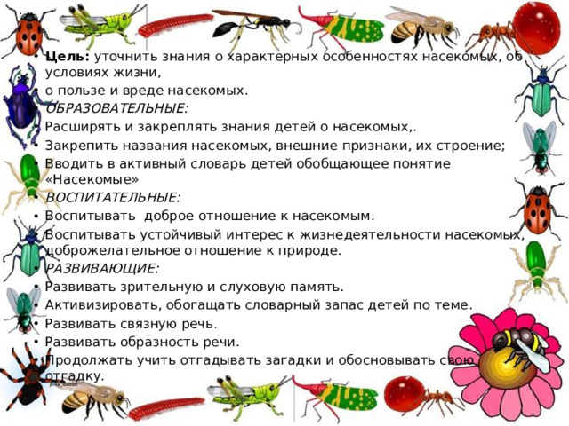 . Цель:  уточнить знания о характерных особенностях насекомых, об условиях жизни, о пользе и вреде насекомых. ОБРАЗОВАТЕЛЬНЫЕ: Расширять и закреплять знания детей о насекомых,. Закрепить названия насекомых, внешние признаки, их строение; Вводить в активный словарь детей обобщающее понятие «Насекомые» ВОСПИТАТЕЛЬНЫЕ: Воспитывать  доброе отношение к насекомым. Воспитывать устойчивый интерес к жизнедеятельности насекомых, доброжелательное отношение к природе. РАЗВИВАЮЩИЕ: Развивать зрительную и слуховую память. Активизировать, обогащать словарный запас детей по теме. Развивать связную речь. Развивать образность речи. Продолжать учить отгадывать загадки и обосновывать свою отгадку. .