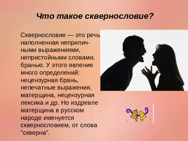 Что такое сквернословие? Сквернословие — это речь, наполненная неприлич-ными выражениями, непристойными словами, бранью. У этого явления много определений: нецензурная брань, непечатные выражения, матерщина, нецензурная лексика и др. Но издревле матерщина в русском народе именуется сквернословием, от слова 