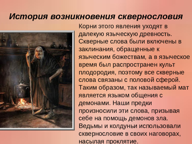 История возникновения сквернословия Корни этого явления уходят в далекую языческую древность. Скверные слова были включены в заклинания, обращенные к языческим божествам, а в языческое время был распространен культ плодородия, поэтому все скверные слова связаны с половой сферой. Таким образом, так называемый мат является языком общения с демонами. Наши предки произносили эти слова, призывая себе на помощь демонов зла. Ведьмы и колдуньи использовали сквернословие в своих наговорах, насылая проклятие.
