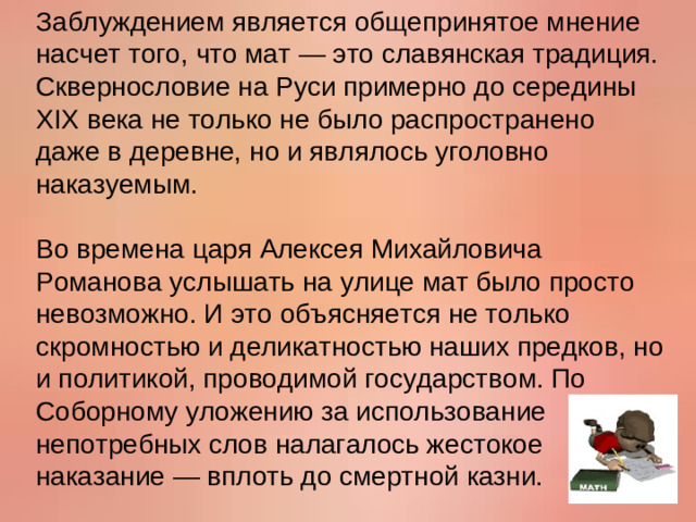 Заблуждением является общепринятое мнение насчет того, что мат — это славянская традиция. Сквернословие на Руси примерно до середины XIX века не только не было распространено даже в деревне, но и являлось уголовно наказуемым.   Во времена царя Алексея Михайловича Романова услышать на улице мат было просто невозможно. И это объясняется не только скромностью и деликатностью наших предков, но и политикой, проводимой государством. По Соборному уложению за использование непотребных слов налагалось жестокое наказание — вплоть до смертной казни.