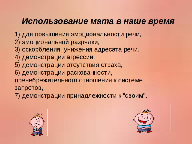 Использование мата в наше время 1) для повышения эмоциональности речи,  2) эмоциональной разрядки,  3) оскорбления, унижения адресата речи,  4) демонстрации агрессии,  5) демонстрации отсутствия страха,  6) демонстрации раскованности, пренебрежительного отношения к системе запретов,  7) демонстрации принадлежности к 