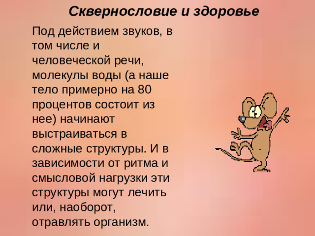 Сквернословие и здоровье Под действием звуков, в том числе и человеческой речи, молекулы воды (а наше тело примерно на 80 процентов состоит из нее) начинают выстраиваться в сложные структуры. И в зависимости от ритма и смысловой нагрузки эти структуры могут лечить или, наоборот, отравлять организм.