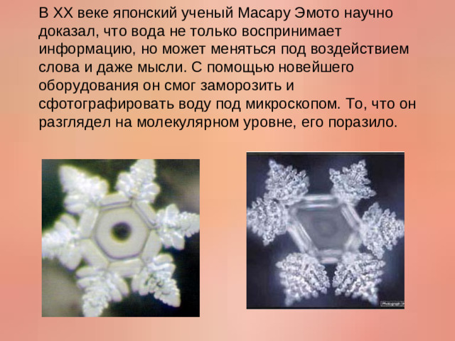 В XX веке японский ученый Масару Эмото научно доказал, что вода не только воспринимает информацию, но может меняться под воздействием слова и даже мысли. С помощью новейшего оборудования он смог заморозить и сфотографировать воду под микроскопом. То, что он разглядел на молекулярном уровне, его поразило.