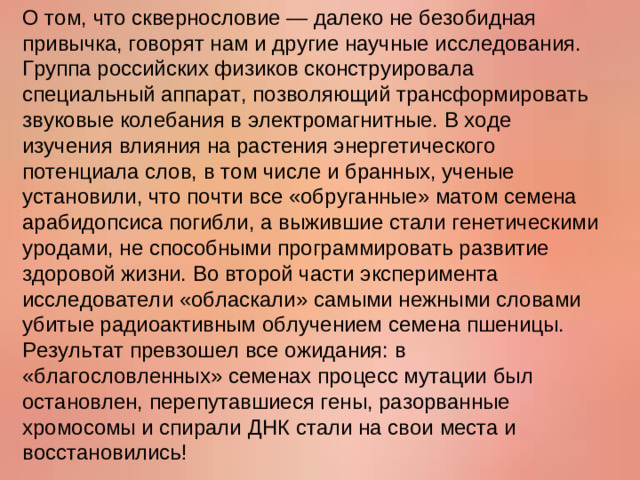 О том, что сквернословие — далеко не безобидная привычка, говорят нам и другие научные исследования. Группа российских физиков сконструировала специальный аппарат, позволяющий трансформировать звуковые колебания в электромагнитные. В ходе изучения влияния на растения энергетического потенциала слов, в том числе и бранных, ученые установили, что почти все «обруганные» матом семена арабидопсиса погибли, а выжившие стали генетическими уродами, не способными программировать развитие здоровой жизни. Во второй части эксперимента исследователи «обласкали» самыми нежными словами убитые радиоактивным облучением семена пшеницы. Результат превзошел все ожидания: в «благословленных» семенах процесс мутации был остановлен, перепутавшиеся гены, разорванные хромосомы и спирали ДНК стали на свои места и восстановились!