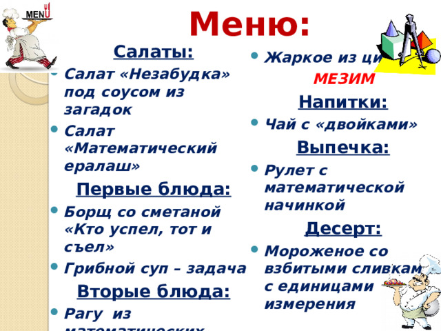 Меню:  Жаркое из цифр МЕЗИМ Напитки: Чай с «двойками» Выпечка: Рулет с математической начинкой Десерт: Мороженое со взбитыми сливками с единицами измерения              Салаты: Салат «Незабудка» под соусом из загадок Салат «Математический ералаш» Первые блюда: Борщ со сметаной «Кто успел, тот и съел» Грибной суп – задача Вторые блюда: