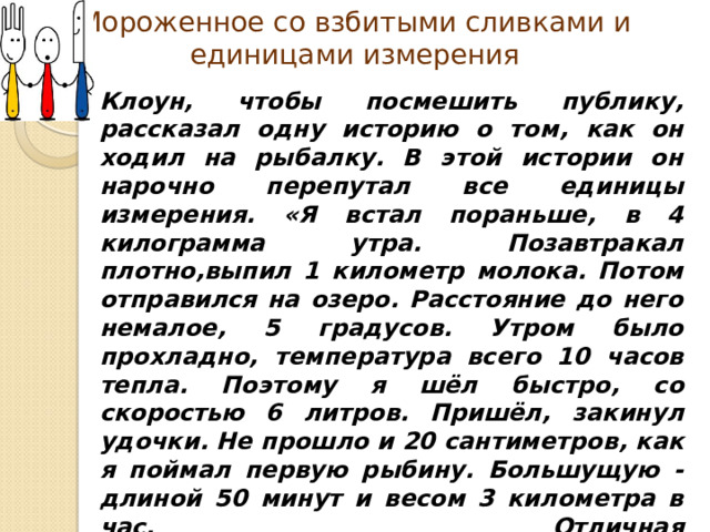 Мороженное со взбитыми сливками и единицами измерения Клоун , чтобы посмешить публику , рассказал одну историю о том , как он ходил на рыбалку. В этой истории он нарочно перепутал все единицы измерения. «Я встал пораньше , в 4 килограмма утра. Позавтракал плотно , выпил 1 километр молока. Потом отправился на озеро. Расстояние до него немалое , 5 градусов. Утром было прохладно , температура всего 10 часов тепла. Поэтому я шёл быстро , со скоростью 6 литров. Пришёл , закинул удочки. Не прошло и 20 сантиметров , как я поймал первую рыбину. Большущую - длиной 50 минут и весом 3 километра в час. Отличная  получилась уха!»