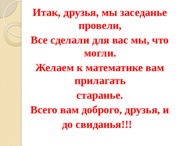 Итак, друзья, мы заседанье провели,  Все сделали для вас мы, что могли.  Желаем к математике вам прилагать  старанье.  Всего вам доброго, друзья, и до свиданья!!!