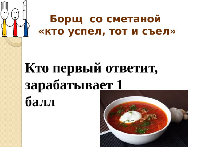 Борщ со сметаной  «кто успел, тот и съел» Кто первый ответит, зарабатывает 1 балл