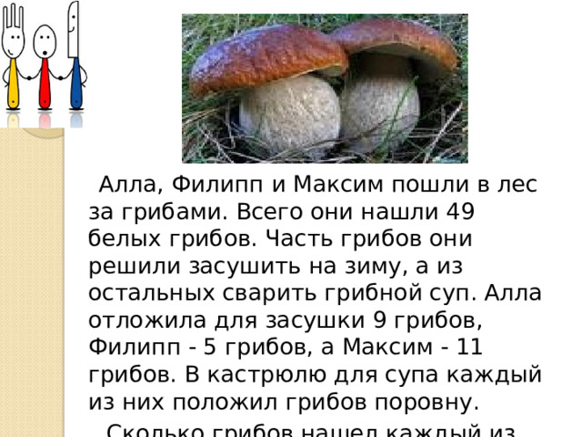 Алла, Филипп и Максим пошли в лес за грибами. Всего они нашли 49 белых грибов. Часть грибов они решили засушить на зиму, а из остальных сварить грибной суп. Алла отложила для засушки 9 грибов, Филипп - 5 грибов, а Максим - 11 грибов. В кастрюлю для супа каждый из них положил грибов поровну.  Сколько грибов нашел каждый из них?