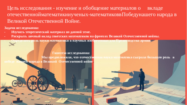 Цель исследования - изучение и обобщение материалов о  вкладе отечественнойматематикииученых-математиковвПобедунашего народа в Великой Отечественной Войне. Задачи исследования: -  Изучить теоретический материал по данной теме. -  Раскрыть личный вклад советских математиков на фронтах Великой Отечественной войны. -  Определить роль науки математики в научных изобретениях для Превосходства армии.    Гипотеза исследования:  Мы предположили, что отечественная наука математика сыграла большую роль  в победе нашего народа в Великой Отечественной войне .