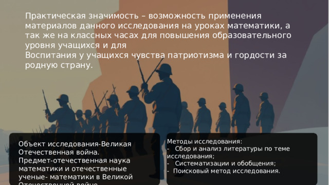 Практическая значимость – возможность применения материалов данного исследования на уроках математики, а так же на классных часах для повышения образовательного уровня учащихся и для Воспитания у учащихся чувства патриотизма и гордости за родную страну. Методы исследования: - Сбор и анализ литературы по теме исследования; - Систематизации и обобщения; - Поисковый метод исследования. Объект исследования-Великая Отечественная война. Предмет-отечественная наука математики и отечественные ученые- математики в Великой Отечественной войне.