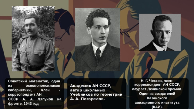 Н. Г. Четаев, член- корреспондент АН СССР, лауреат Ленинской премии. Один из создателей Казанского авиационного института (КАИ). Советский математик, один из основоположников кибернетики, член - корреспондент АН СССР А. А. Ляпунов на фронте. 1943 год Академик АН СССР, автор школьных Учебников по геометрии А. А. Погорелов.