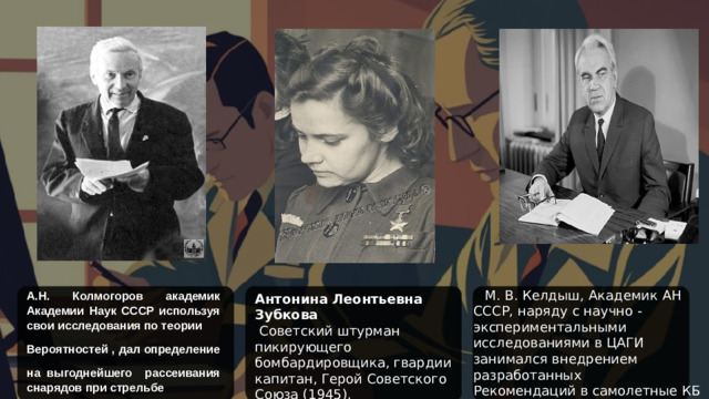 М М. В. Келдыш, Академик АН СССР, наряду с научно - экспериментальными исследованиями в ЦАГИ занимался внедрением разработанных Рекомендаций в самолетные КБ и на авиационные заводы. А.Н. Колмогоров академик Академии Наук СССР используя свои исследования по теории Антонина Леонтьевна Зубкова Вероятностей , дал определение   Советский штурман пикирующего бомбардировщика, гвардии капитан, Герой Советского Союза (1945). на выгоднейшего рассеивания снарядов при стрельбе