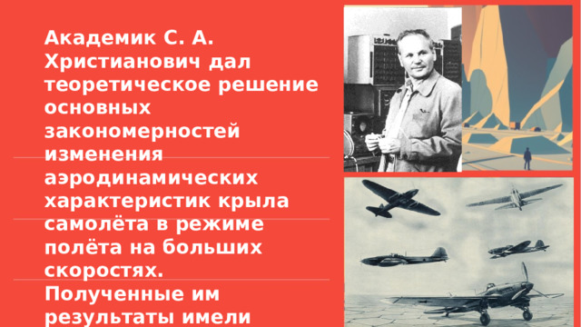Академик С. А. Христианович дал теоретическое решение основных закономерностей изменения аэродинамических характеристик крыла самолёта в режиме полёта на больших скоростях. Полученные им результаты имели большое значение при расчёте прочности самолётов.