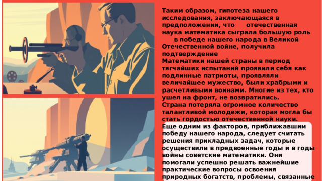 Таким образом, гипотеза нашего исследования, заключающаяся в предположении, что  отечественная наука математика сыграла большую роль  в победе нашего народа в Великой Отечественной войне, получила подтверждение Математики нашей страны в период тягчайших испытаний проявили себя как подлинные патриоты, проявляли величайшее мужество, были храбрыми и расчетливыми воинами. Многие из тех, кто ушел на фронт, не возвратились. Страна потеряла огромное количество талантливой молодежи, которая могла бы стать гордостью отечественной науки. Еще одним из факторов, приближавшим победу нашего народа, следует считать решения прикладных задач, которые осуществили в предвоенные годы и в годы войны советские математики. Они помогали успешно решать важнейшие практические вопросы освоения природных богатств, проблемы, связанные с созданием новой совершенной военной техники, с увеличением выпуска танков, самолетов и другой продукции, в которой так нуждался фронт.