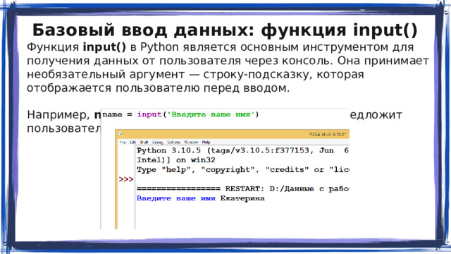 Базовый ввод данных: функция input() Функция input() в Python является основным инструментом для получения данных от пользователя через консоль. Она принимает необязательный аргумент — строку-подсказку, которая отображается пользователю перед вводом. Например, name = input(