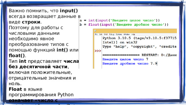 Важно помнить, что input() всегда возвращает данные в виде строки . Поэтому для работы с числовыми данными необходимо явное преобразование типов с помощью функций int() или float() . Тип int представляет  числа без десятичной части , включая положительные, отрицательные значения и ноль. Float в языке программирования Python означает «число с плавающей точкой» . Этот тип данных используется для представления действительных чисел с дробной составляющей.