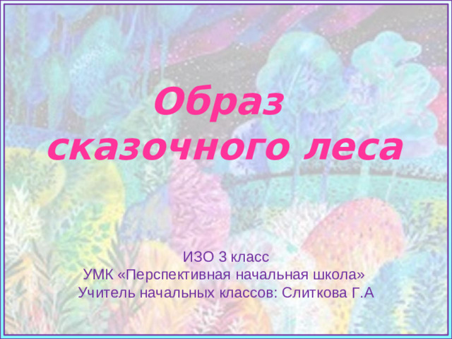 Образ  сказочного леса   Источники: Фон https://cs11.pikabu.ru/post_img/big/2018/07/27/10/1532709933183348966.jpg ИЗО 3 класс УМК «Перспективная начальная школа» Учитель начальных классов: Слиткова Г.А
