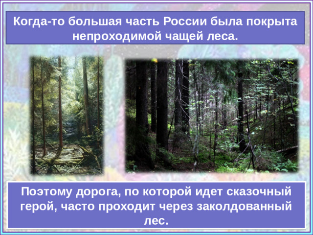 Когда-то большая часть России была покрыта непроходимой чащей леса. Источник: https://www.artsgallery.pro/upload/artists/burmakin_yevgeniy_248331/artworks/www.ArtsGallery.pro_Burmakin_Evgeniy_Lesnaya_Chascha_medium_248420.jpg https://ic.pics.livejournal.com/bjorn_varulv/34440464/80715/80715_original.jpg Учебник «Изобразительное искусство», 3 класс, И.Э. Кашекова, А. Л.Кашеков Поэтому дорога, по которой идет сказочный герой, часто проходит через заколдованный лес.