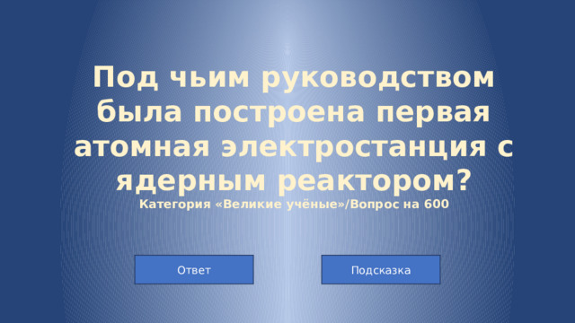 Под чьим руководством была построена первая атомная электростанция с ядерным реактором?  Категория «Великие учёные»/Вопрос на 600 Подсказка Ответ