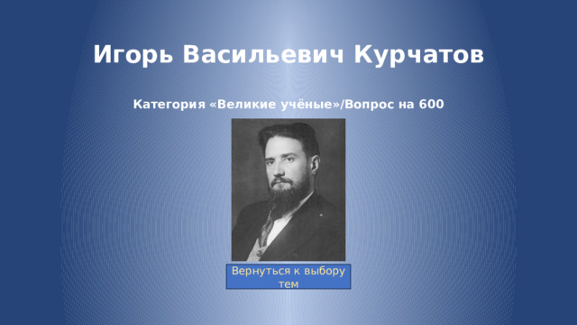 Игорь Васильевич Курчатов   Категория «Великие учёные»/Вопрос на 600