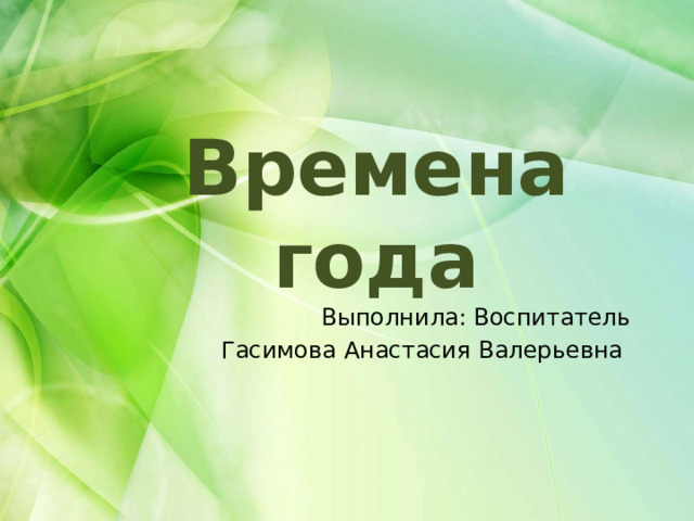 Времена года Выполнила: Воспитатель Гасимова Анастасия Валерьевна