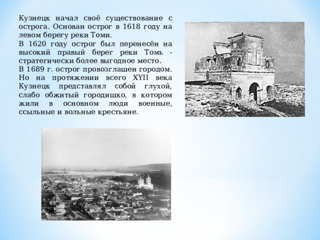 Кузнецк начал своё существование с острога. Основан острог в 1618 году на левом берегу реки Томи. В 1620 году острог был перенесён на высокий правый берег реки Томь - стратегически более выгодное место. В 1689 г. острог провозглашен городом. Но на протяжении всего XYII века Кузнецк представлял собой глухой, слабо обжитый городишко, в котором жили в основном люди военные, ссыльные и вольные крестьяне.