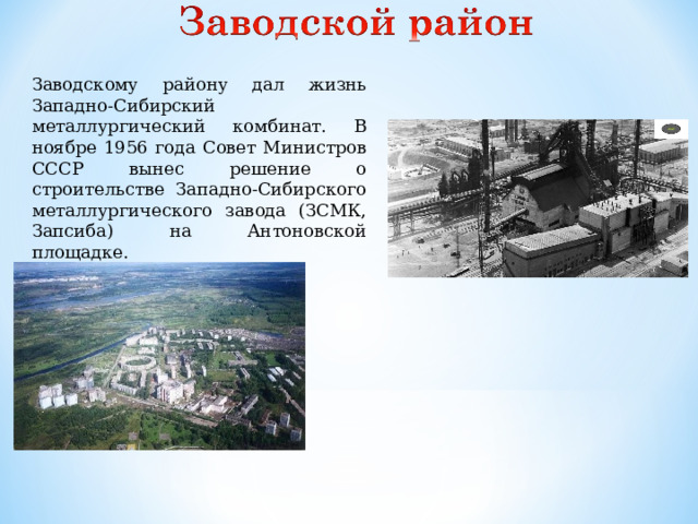 Заводскому району дал жизнь Западно-Сибирский металлургический комбинат. В ноябре 1956 года Совет Министров СССР вынес решение о строительстве Западно-Сибирского металлургического завода (ЗСМК, Запсиба) на Антоновской площадке.