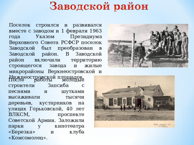 Поселок строился и развивался вместе с заводом и 1 февраля 1963 года Указом Президиума Верховного Совета РСФСР поселок Заводской был преобразован в Заводской район. В Заводской район включили территорию строящегося завода и жилые микрорайоны Верхнеостровской и Нижнеостровской площадок. После работы молодые строители Запсиба с песнями и шутками высаживали тысячи деревьев, кустарников на улицах Горьковской, 40 лет ВЛКСМ, проспекте Советской Армии. Заложили парки у кинотеатра «Березка» и клуба «Комсомолец».