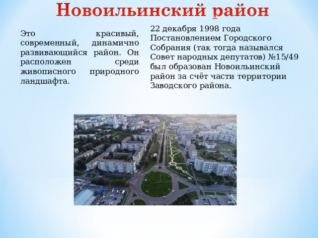 22 декабря 1998 года Постановлением Городского Собрания (так тогда назывался Совет народных депутатов) №15/49 был образован Новоильинский район за счёт части территории Заводского района. Это красивый, современный, динамично развивающийся район. Он расположен среди живописного природного ландшафта.