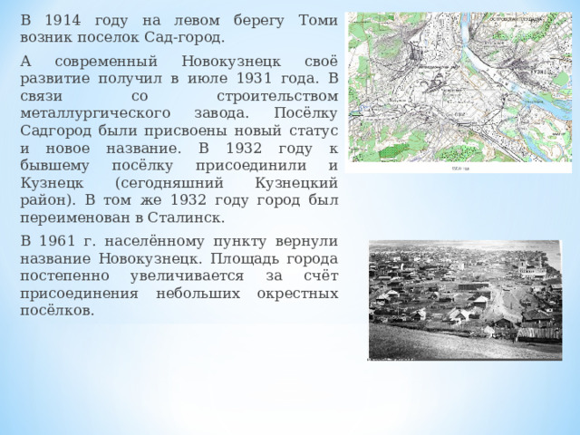 В 1914 году на левом берегу Томи возник поселок Сад-город. А современный Новокузнецк своё развитие получил в июле 1931 года. В связи со строительством металлургического завода. Посёлку Садгород были присвоены новый статус и новое название. В 1932 году к бывшему посёлку присоединили и Кузнецк (сегодняшний Кузнецкий район). В том же 1932 году город был переименован в Сталинск. В 1961 г. населённому пункту вернули название Новокузнецк. Площадь города постепенно увеличивается за счёт присоединения небольших окрестных посёлков.