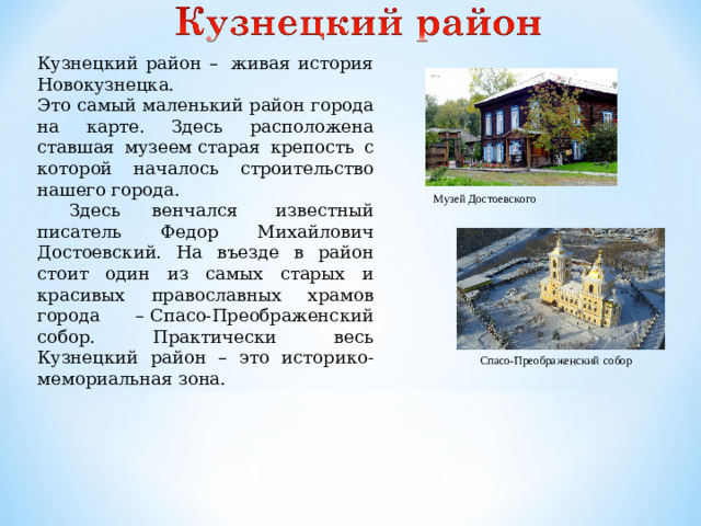 Кузнецкий район –  живая история Новокузнецка. Это самый маленький район города на карте. Здесь расположена ставшая музеем старая крепость с которой началось строительство нашего города.  Здесь венчался  известный писатель Федор Михайлович Достоевский. На въезде в район стоит один из самых старых и красивых православных храмов города – Спасо-Преображенский собор. Практически весь Кузнецкий район – это историко-мемориальная зона. Музей Достоевского Спасо-Преображенский  собор
