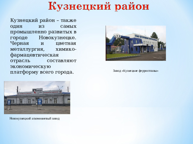 Кузнецкий район – также один из самых промышленно развитых в городе Новокузнецке. Черная и цветная металлургия, химико-фармацевтическая отрасль составляют экономическую платформу всего города. Завод «Кузнецкие ферросплавы» Новокузнецкий алюминиевый завод