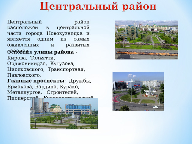 Центральный район расположен в центральной части города Новокузнецка и является одним из самых оживленных и развитых районов. Основные улицы района - Кирова, Тольятти, Орджоникидзе, Кутузова, Циолковского, Транспортная, Павловского. Главные проспекты : Дружбы, Ермакова, Бардина, Курако, Металлургов, Строителей, Пионерский, Кузнецкстроевский.