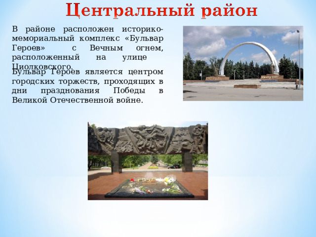 В районе расположен историко-мемориальный комплекс «Бульвар Героев» с Вечным огнем, расположенный на улице Циолковского. Бульвар Героев является центром городских торжеств, проходящих в дни празднования Победы в Великой Отечественной войне.