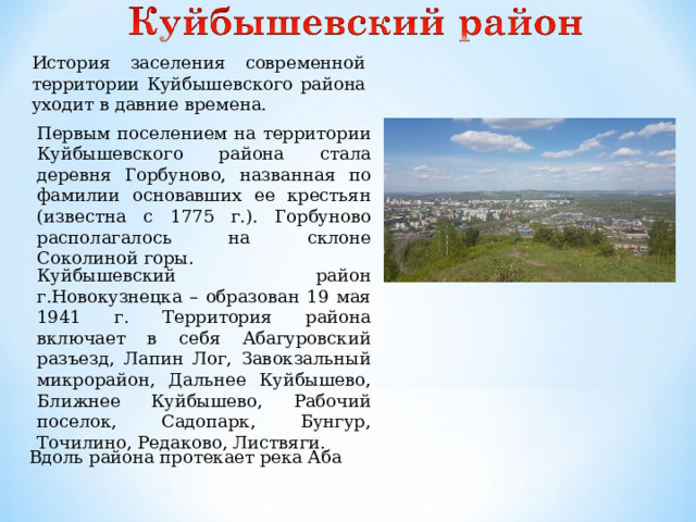 История заселения современной территории Куйбышевского района уходит в давние времена. Первым поселением на территории Куйбышевского района стала деревня Горбуново, названная по фамилии основавших ее крестьян (известна с 1775 г.). Горбуново располагалось на склоне Соколиной горы. Куйбышевский район г.Новокузнецка – образован 19 мая 1941 г. Территория района включает в себя Абагуровский разъезд, Лапин Лог, Завокзальный микрорайон, Дальнее Куйбышево, Ближнее Куйбышево, Рабочий поселок, Садопарк, Бунгур, Точилино, Редаково, Листвяги. Вдоль района протекает река Аба