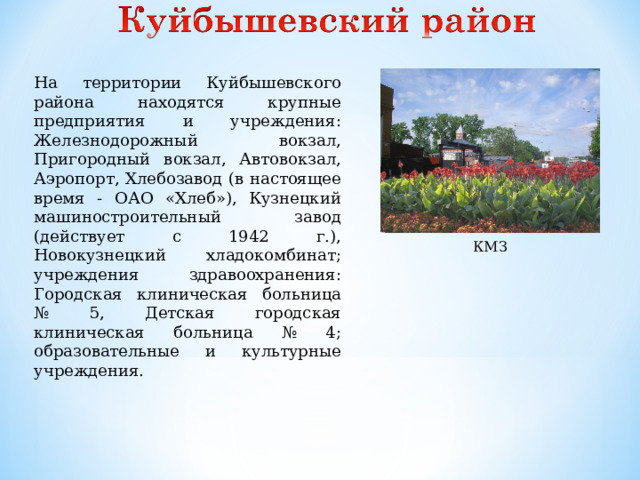На территории Куйбышевского района находятся крупные предприятия и учреждения: Железнодорожный вокзал, Пригородный вокзал, Автовокзал, Аэропорт, Хлебозавод (в настоящее время - ОАО «Хлеб»), Кузнецкий машиностроительный завод (действует с 1942 г.), Новокузнецкий хладокомбинат; учреждения здравоохранения: Городская клиническая больница № 5, Детская городская клиническая больница № 4; образовательные и культурные учреждения. КМЗ