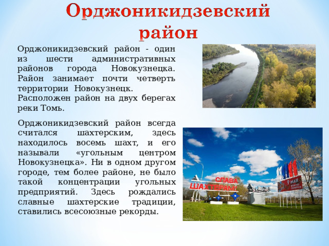 Орджоникидзевский район - один из шести административных районов города Новокузнецка. Район занимает почти четверть территории Новокузнецк. Расположен район на двух берегах реки Томь. Орджоникидзевский район всегда считался шахтерским, здесь находилось восемь шахт, и его называли «угольным центром Новокузнецка». Ни в одном другом городе, тем более районе, не было такой концентрации угольных предприятий. Здесь рождались славные шахтерские традиции, ставились всесоюзные рекорды.
