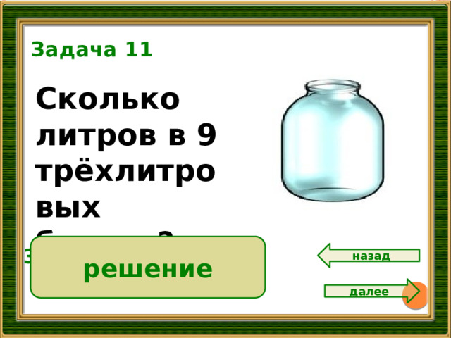 Задача 11 Сколько литров в 9 трёхлитровых банках? решение 3 • 9 = 27 ( л )  Ответ: 27 литров. назад далее