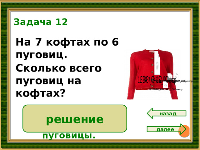 Задача 12 На 7 кофтах по 6 пуговиц. Сколько всего пуговиц на кофтах? 14 решение 6 • 7 = 42 ( п.)  Ответ: 42 пуговицы. назад далее