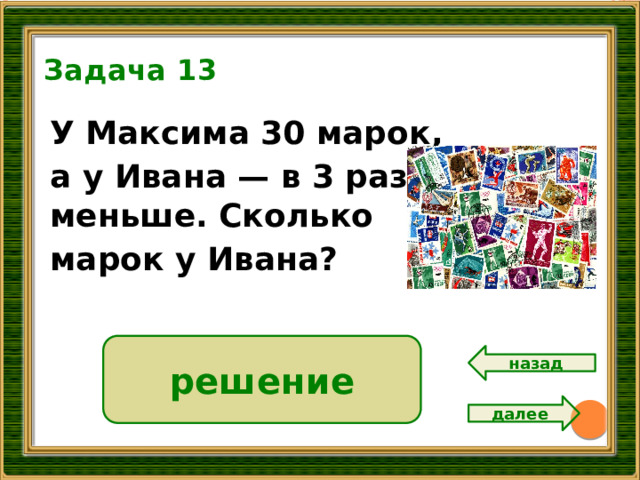 Задача 13 У Максима 30 марок, а у Ивана — в 3 раза меньше. Сколько марок у Ивана?  10 решение 30 : 3 = 10 ( м.) Ответ: 10 марок. назад далее