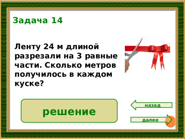 Задача 14 8 Ленту 24 м длиной разрезали на 3 равные части. Сколько метров получилось в каждом куске?  24 : 3 = 8 ( м.) решение  Ответ: 8 метров. назад далее