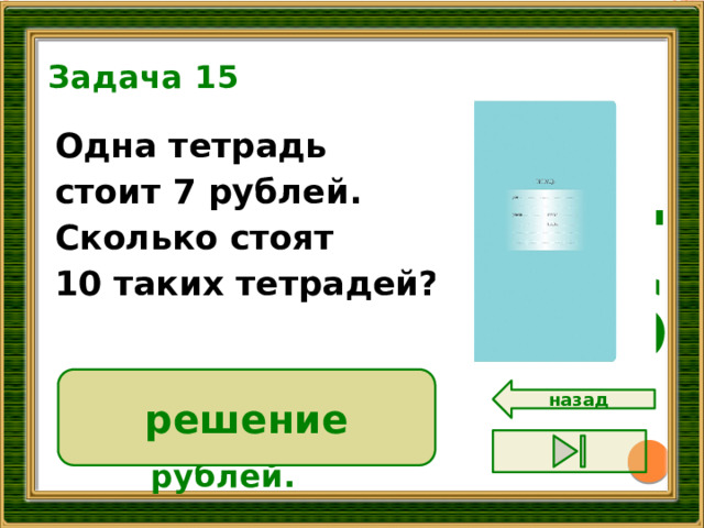Задача 15 16 Одна тетрадь стоит 7 рублей. Сколько стоят 10 таких тетрадей?  решение 7 • 10 = 70 ( р.)  Ответ: 70 рублей. назад